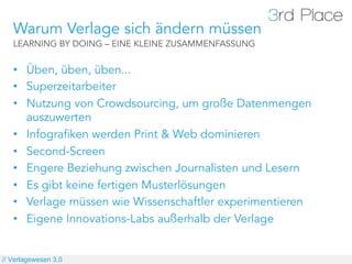 Warum Verlage sich ändern müssen
   LEARNING BY DOING – EINE KLEINE ZUSAMMENFASSUNG


   •  Üben, üben, üben...
   •  Superzeitarbeiter
   •  Nutzung von Crowdsourcing, um große Datenmengen
      auszuwerten
   •  Infografiken werden Print & Web dominieren
   •  Second-Screen
   •  Engere Beziehung zwischen Journalisten und Lesern
   •  Es gibt keine fertigen Musterlösungen
   •  Verlage müssen wie Wissenschaftler experimentieren
   •  Eigene Innovations-Labs außerhalb der Verlage


// Verlagswesen 3.0
 