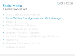 Social Media
THEMEN DES WORKSHOPS


•    Kurze Geschichte des Web 2.0
•    Social Media – Grundgedanke und Veränderungen
•    Blogging
•    Bild- und Videoplattformen
•    Social Networks im Überblick
•    Strategien für Social Networks
•    Facebook: Fanpage und Marketingmaßnahmen
•    Monitoring
•    Moderner Online-Journalismus
•    Verlagswesen 3.0
 