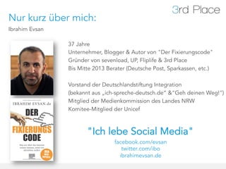 Nur kurz über mich:
Ibrahim Evsan

                37 Jahre
                Unternehmer, Blogger & Autor von "Der Fixierungscode"
                Gründer von sevenload, UP, Fliplife & 3rd Place
                Bis Mitte 2013 Berater (Deutsche Post, Sparkassen, etc.)

                Vorstand der Deutschlandstiftung Integration
                (bekannt aus „ich-spreche-deutsch.de“ &"Geh deinen Weg!")
                Mitglied der Medienkommission des Landes NRW
                Komitee-Mitglied der Unicef



                       "Ich lebe Social Media"
                                 facebook.com/evsan
                                    twitter.com/ibo
                                   ibrahimevsan.de
 