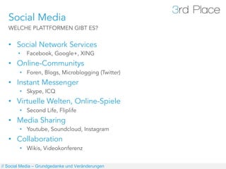 Social Media
   WELCHE PLATTFORMEN GIBT ES?


   •  Social Network Services
       •    Facebook, Google+, XING
   •  Online-Communitys
        •  Foren, Blogs, Microblogging (Twitter)
   •  Instant Messenger
        •  Skype, ICQ
   •  Virtuelle Welten, Online-Spiele
        •  Second Life, Fliplife
   •  Media Sharing
        •  Youtube, Soundcloud, Instagram
   •  Collaboration
        •  Wikis, Videokonferenz


// Social Media – Grundgedanke und Veränderungen
 