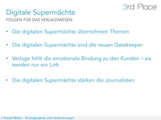 Digitale Supermächte
   FOLGEN FÜR DAS VERLAGSWESEN


   •  Die digitalen Supermächte übernehmen Themen

   •  Die digitalen Supermächte sind die neuen Gatekeeper

   •  Verlage fehlt die emotionale Bindung zu den Kunden – sie
      werden nur ein Link

   •  Die digitalen Supermächte stärken die Journalisten




// Social Media – Grundgedanke und Veränderungen
 