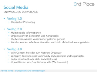Social Media
   ENTWICKLUNG DER VERLAGE

   •  Verlag 1.0
        •  Klassischer Printverlag


   •  Verlag 2.0
        •    Multimediale Informationen
        •    Organisator von Seminaren und Kongressen
        •    Die Medien werden voneinander getrennt genutzt
        •    Kunden werden in Milieus einsortiert und nicht als Individuen angesehen

   •  Verlag 3.0
        •    Vom Content-Provider zum Network-Organizer
        •    Verlag im Zentrum einer Community als Moderator und Organisator
        •    Jeder einzelne Kunde steht im Mittelpunkt
        •    Überall finden sich Geschäftsmodelle (Wachsamkeit!)


// Social Media – Grundgedanke und Veränderungen
 