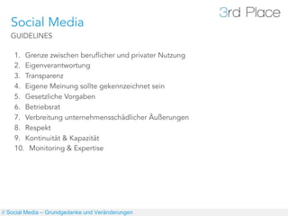 Social Media
   GUIDELINES

    1.  Grenze zwischen beruflicher und privater Nutzung
    2.  Eigenverantwortung
    3.  Transparenz
    4.  Eigene Meinung sollte gekennzeichnet sein
    5.  Gesetzliche Vorgaben
    6.  Betriebsrat
    7.  Verbreitung unternehmensschädlicher Äußerungen
    8.  Respekt
    9.  Kontinuität & Kapazität
    10.  Monitoring & Expertise




// Social Media – Grundgedanke und Veränderungen
 