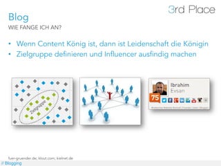 Blog
   WIE FANGE ICH AN?


   •  Wenn Content König ist, dann ist Leidenschaft die Königin
   •  Zielgruppe definieren und Influencer ausfindig machen




   fuer-gruender.de; klout.com; kielnet.de
// Blogging
 