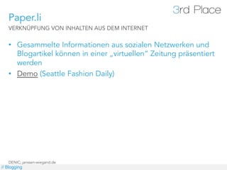 Paper.li
   VERKNÜPFUNG VON INHALTEN AUS DEM INTERNET


   •  Gesammelte Informationen aus sozialen Netzwerken und
      Blogartikel können in einer „virtuellen“ Zeitung präsentiert
      werden
   •  Demo (Seattle Fashion Daily)




   DENIC; janssen-wiegand.de
// Blogging
 