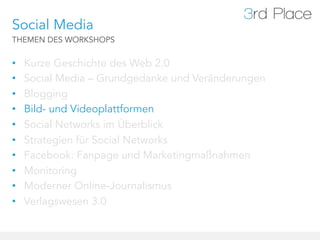 Social Media
THEMEN DES WORKSHOPS


•    Kurze Geschichte des Web 2.0
•    Social Media – Grundgedanke und Veränderungen
•    Blogging
•    Bild- und Videoplattformen
•    Social Networks im Überblick
•    Strategien für Social Networks
•    Facebook: Fanpage und Marketingmaßnahmen
•    Monitoring
•    Moderner Online-Journalismus
•    Verlagswesen 3.0
 