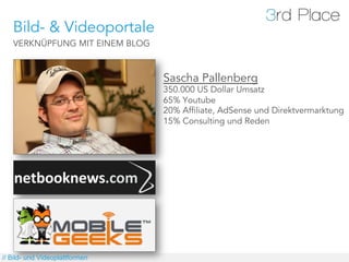 Bild- & Videoportale
   VERKNÜPFUNG MIT EINEM BLOG



                                Sascha Pallenberg
                                350.000 US Dollar Umsatz
                                65% Youtube
                                20% Affiliate, AdSense und Direktvermarktung
                                15% Consulting und Reden




// Bild- und Videoplattformen
 