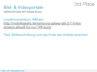 Bild- & Videoportale
   VERKNÜPFUNG MIT EINEM BLOG


   Livedemonstration: Affiliate
   http://mobilegeeks.de/samsung-galaxy-tab-2-7-0-bei-
   amazon-aktuell-fur-nur-149-euro/

   Titel, Bildbeschriftung und das Ende des Artikels beachten




// Bild- und Videoplattformen
 