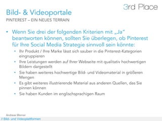 Bild- & Videoportale
   PINTEREST – EIN NEUES TERRAIN


   •  Wenn Sie drei der folgenden Kriterien mit „Ja“
      beantworten können, sollten Sie überlegen, ob Pinterest
      für Ihre Social Media Strategie sinnvoll sein könnte:
         •  Ihr Produkt / Ihre Marke lässt sich sauber in die Pinterest-Kategorien
            eingruppieren
         •  Ihre Leistungen werden auf Ihrer Webseite mit qualitativ hochwertigen
            Bildern dargestellt
         •  Sie haben weiteres hochwertige Bild- und Videomaterial in größeren
            Mengen
         •  Es gibt weiteres illustrierende Material aus anderen Quellen, das Sie
            pinnen können
         •  Sie haben Kunden im englischsprachigen Raum




   Andreas Werner
// Bild- und Videoplattformen
 