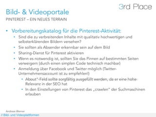 Bild- & Videoportale
   PINTEREST – EIN NEUES TERRAIN


   •  Vorbereitungskatalog für die Pinterest-Aktivität:
         •  Sind die zu verbreitenden Inhalte mit qualitativ hochwertigen und
            selbsterklärenden Bildern versehen?
         •  Sie sollten als Absender erkennbar sein auf dem Bild
         •  Sharing-Dienst für Pinterest aktivieren
         •  Wenn es notwendig ist, sollten Sie das Pinnen auf bestimmten Seiten
            verweigern (durch einen simplen Code technisch machbar)
         •  Anmeldung über Facebook und Twitter möglich (Twitter-
            Unternehmensaccount ist zu empfehlen!)
              •  „About“-Feld sollte sorgfältig ausgefüllt werden, da er eine hohe
                 About“-Feld sollte sorgfältig ausgefüllt werden, da er eine hohe
                 Relevanz in der SEO hat
              •  In den Einstellungen von Pinterest das „crawlen“ der Suchmaschinen
                 erlauben erlauben



   Andreas Werner
// Bild- und Videoplattformen
 