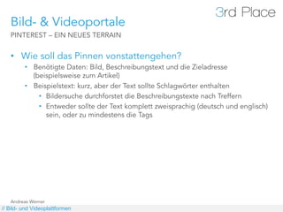 Bild- & Videoportale
   PINTEREST – EIN NEUES TERRAIN


   •  Wie soll das Pinnen vonstattengehen?
         •  Benötigte Daten: Bild, Beschreibungstext und die Zieladresse
            (beispielsweise zum Artikel)
         •  Beispielstext: kurz, aber der Text sollte Schlagwörter enthalten
              •  Bildersuche durchforstet die Beschreibungstexte nach Treffern
              •  Entweder sollte der Text komplett zweisprachig (deutsch und englisch)
                 sein, oder zu mindestens die Tags




   Andreas Werner
// Bild- und Videoplattformen
 