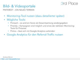 Bild- & Videoportale
   PINTEREST – EIN NEUES TERRAIN


     •  Monitoring-Tool nutzen (dazu detailierter später)
     •  Mögliche Tools:
          •  Pinreach – es wird ein Score als Gesamtwertung wiedergegeben
          •  Pinerely – Kampagnen sind möglich und eines der stärksten Monitoring-
             Tools für Pinterest
          •  Pintics – lässt sich mit Google Analytics verbinden
     •  Google Analytics für den Referral-Traffic nutzen




   Andreas Werner
// Bild- und Videoplattformen
 