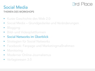Social Media
THEMEN DES WORKSHOPS


•    Kurze Geschichte des Web 2.0
•    Social Media – Grundgedanke und Veränderungen
•    Blogging
•    Bild- und Videoplattformen
•    Social Networks im Überblick
•    Strategien für Social Networks
•    Facebook: Fanpage und Marketingmaßnahmen
•    Monitoring
•    Moderner Online-Journalismus
•    Verlagswesen 3.0
 
