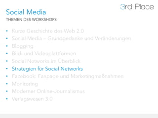 Social Media
THEMEN DES WORKSHOPS


•    Kurze Geschichte des Web 2.0
•    Social Media – Grundgedanke und Veränderungen
•    Blogging
•    Bild- und Videoplattformen
•    Social Networks im Überblick
•    Strategien für Social Networks
•    Facebook: Fanpage und Marketingmaßnahmen
•    Monitoring
•    Moderner Online-Journalismus
•    Verlagswesen 3.0
 