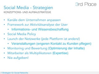 Social Media - Strategien
   KONZEPTIONS- UND AUFBAUSTRATEGIE


   •  Kanäle dem Unternehmen anpassen
   •  Framework zur Aktivitätsanalyse der User
      •  Informations- und Wissensbeschaffung
   •  Social Media Policy
   •  Launch der Netzwerke (jede Plattform ist anders!)
      •  Veranstaltungen (engeren Kontakt zu Kunden pflegen)
   •  Monitoring und Bewertung (Optimierung der Inhalte)
   •  Mitarbeiter als Multiplikatoren (Expertise)
   •  Nie aufgeben!



// Strategien für Social Networks
 