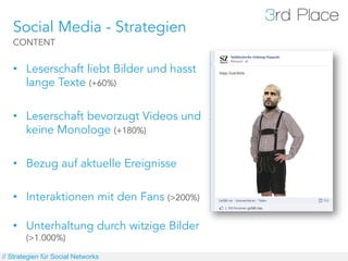 Social Media - Strategien
   CONTENT


   •  Leserschaft liebt Bilder und hasst
      lange Texte (+60%)

   •  Leserschaft bevorzugt Videos und
      keine Monologe (+180%)

   •  Bezug auf aktuelle Ereignisse

   •  Interaktionen mit den Fans (>200%)

   •  Unterhaltung durch witzige Bilder
        (>1.000%)

// Strategien für Social Networks
 