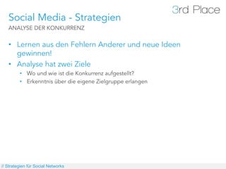 Social Media - Strategien
   ANALYSE DER KONKURRENZ


   •  Lernen aus den Fehlern Anderer und neue Ideen
      gewinnen!
   •  Analyse hat zwei Ziele
         •  Wo und wie ist die Konkurrenz aufgestellt?
         •  Erkenntnis über die eigene Zielgruppe erlangen




// Strategien für Social Networks
 