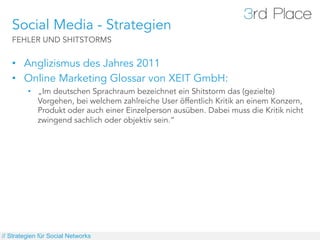 Social Media - Strategien
   FEHLER UND SHITSTORMS


   •  Anglizismus des Jahres 2011
   •  Online Marketing Glossar von XEIT GmbH:
         •  „Im deutschen Sprachraum bezeichnet ein Shitstorm das (gezielte)
            Vorgehen, bei welchem zahlreiche User öffentlich Kritik an einem Konzern,
            Produkt oder auch einer Einzelperson ausüben. Dabei muss die Kritik nicht
            zwingend sachlich oder objektiv sein.“




// Strategien für Social Networks
 