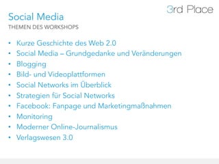 Social Media
THEMEN DES WORKSHOPS


•    Kurze Geschichte des Web 2.0
•    Social Media – Grundgedanke und Veränderungen
•    Blogging
•    Bild- und Videoplattformen
•    Social Networks im Überblick
•    Strategien für Social Networks
•    Facebook: Fanpage und Marketingmaßnahmen
•    Monitoring
•    Moderner Online-Journalismus
•    Verlagswesen 3.0
 