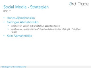 Social Media - Strategien
   RECHT


   •  Hohes Abmahnrisiko
   •  Geringes Abmahnrisiko
         •  Inhalte von Seiten mit Empfehlungsbutton teilen
         •  Inhalte aus „ausländischen“ Quellen teilen (in der USA gilt „Fair-Use-
            Regel)
   •  Kein Abmahnrisiko




// Strategien für Social Networks
 