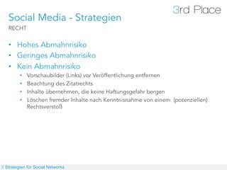 Social Media - Strategien
   RECHT


   •  Hohes Abmahnrisiko
   •  Geringes Abmahnrisiko
   •  Kein Abmahnrisiko
         •    Vorschaubilder (Links) vor Veröffentlichung entfernen
         •    Beachtung des Zitatrechts
         •    Inhalte übernehmen, die keine Haftungsgefahr bergen
         •    Löschen fremder Inhalte nach Kenntnisnahme von einem (potenziellen)
              Rechtsverstoß




// Strategien für Social Networks
 