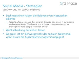 Social Media - Strategien
   VERKNÜPFUNG MIT SEO-OPTIMIERUNG


   •  Suchmaschinen haben die Relevanz von Netzwerken
      erkannt!
        •    Google: „Yes, we do use it as a signal. It is used as a signal in our organic
             and news rankings. We also use it to enhance our news universal by
             making how many people shared an article“
   •  Wechselwirkung entstehen lassen
   •  Google+ ist ein Schwergewicht der sozialen Netzwerke,
      wenn es um die Suchmaschinenoptimierung geht




// Strategien für Social Networks
 