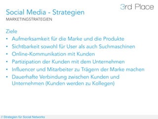 Social Media - Strategien
   MARKETINGSTRATEGIEN


   Ziele
   •  Aufmerksamkeit für die Marke und die Produkte
   •  Sichtbarkeit sowohl für User als auch Suchmaschinen
   •  Online-Kommunikation mit Kunden
   •  Partizipation der Kunden mit dem Unternehmen
   •  Influencer und Mitarbeiter zu Trägern der Marke machen
   •  Dauerhafte Verbindung zwischen Kunden und
      Unternehmen (Kunden werden zu Kollegen)




// Strategien für Social Networks
 