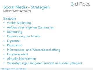 Social Media - Strategien
   MARKETINGSTRATEGIEN


   Strategie
   •  Virales Marketing
   •  Aufbau einer eigenen Community
   •  Monitoring
   •  Optimierung der Inhalte
   •  Expertise
   •  Reputation
   •  Informations- und Wissensbeschaffung
   •  Kundenkontakt
   •  Aktuelle Nachrichten
   •  Veranstaltungen (engeren Kontakt zu Kunden pflegen)
// Strategien für Social Networks
 