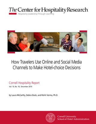 How Travelers Use Online and Social Media
   Channels to Make Hotel-choice Decisions

Cornell Hospitality Report
Vol. 10, No. 18, December 2010




by Laura McCarthy, Debra Stock, and Rohit Verma, Ph.D.




                                                         www.chr.cornell.edu
 