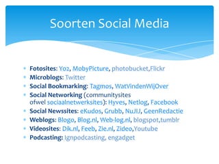Fotosites: Yo2, MobyPicture, photobucket,FlickrMicroblogs: TwitterSocialBookmarking: Tagmos, WatVindenWijOverSocial Networking (communitysites ofwel sociaalnetwerksites): Hyves, Netlog, FacebookSocialNewssites: eKudos, Grubb, NuJIJ, GeenRedactieWeblogs: Blogo, Blog.nl, Web-log.nl, blogspot,tumblrVideosites: Dik.nl, Feeb, Zie.nl, Zideo,YoutubePodcasting:Ignpodcasting, engadgetSoorten Social Media