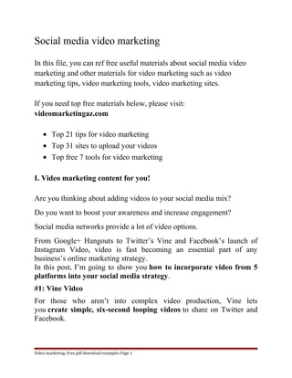 Social media video marketing 
In this file, you can ref free useful materials about social media video 
marketing and other materials for video marketing such as video 
marketing tips, video marketing tools, video marketing sites. 
If you need top free materials below, please visit: 
videomarketingaz.com 
· Top 21 tips for video marketing 
· Top 31 sites to upload your videos 
· Top free 7 tools for video marketing 
I. Video marketing content for you! 
Are you thinking about adding videos to your social media mix? 
Do you want to boost your awareness and increase engagement? 
Social media networks provide a lot of video options. 
From Google+ Hangouts to Twitter’s Vine and Facebook’s launch of 
Instagram Video, video is fast becoming an essential part of any 
business’s online marketing strategy. 
In this post, I’m going to show you how to incorporate video from 5 
platforms into your social media strategy. 
#1: Vine Video 
For those who aren’t into complex video production, Vine lets 
you create simple, six-second looping videos to share on Twitter and 
Facebook. 
Video marketing. Free pdf download examples Page 1 
 