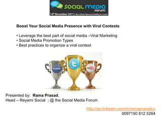 Boost Your Social Media Presence with Viral Contests

     • Leverage the best part of social media –Viral Marketing
     • Social Media Promotion Types
     • Best practices to organize a viral contest




Presented by: Rama Prasad,
Head – Reyami Social ; @ the Social Media Forum

                                            http://ae.linkedin.com/in/ramaprasadcv
                                                                 0097150 812 5264
 