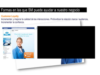 Formas en las que SM puede ayudar a nuestro negocio
Customer Loyalty
Incrementar y mejorar la calidad de las interacciones. Profundizar la relación marca / audiencia,
Incrementar la confianza.
 