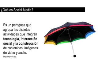 ¿Qué es Social Media?


 Es un paraguas que
 agrupa las distintas
 actividades que integran
 tecnología, interacción
 social y la construcción
 de contenidos, imágenes
 de video y audio.
 http://wikipedia.org
 