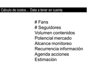 Cálculo de costos… Data a tener en cuenta


                      # Fans
                      # Seguidores
                      Volumen contenidos
                      Potencial mercado
                      Alcance monitoreo
                      Recurrencia información
                      Agenda acciones
                      Estimación
 