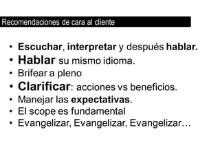 Recomendaciones de cara al cliente

  • Escuchar, interpretar y después hablar.
  • Hablar su mismo idioma.
  • Brifear a pleno
  • Clarificar: acciones vs beneficios.
  • Manejar las expectativas.
  • El scope es fundamental
  • Evangelizar, Evangelizar, Evangelizar…
 