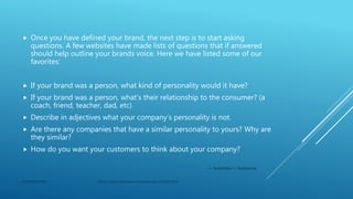  Once you have defined your brand, the next step is to start asking
questions. A few websites have made lists of questions that if answered
should help outline your brands voice. Here we have listed some of our
favorites:
 If your brand was a person, what kind of personality would it have?
 If your brand was a person, what’s their relationship to the consumer? (a
coach, friend, teacher, dad, etc)
 Describe in adjectives what your company’s personality is not.
 Are there any companies that have a similar personality to yours? Why are
they similar?
 How do you want your customers to think about your company?
-via Rocket Media and Big Ideas blog
CONFIDENTIAL https://search.proquest.com/docview/2320973045
 