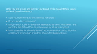 Once you find a voice and tone for your brand, check it against these values:
authenticity and consistency.
 Does your tone needs to feel authentic, not forced?
 Do you avoid inconsistencies?
 Did you sneak a joke in? Beware of attempts to be funny! Most times – the
punchline falls flat and then its just awkward for all parties involved.
 Is this accessible for all media devices? Your tone shouldn’t be so thick that
people who are in a rush or on their phones feel burdened by it.
CONFIDENTIAL https://search.proquest.com/docview/2320973045
 