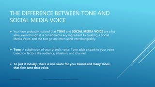 THE DIFFERENCE BETWEEN TONE AND
SOCIAL MEDIA VOICE
 You have probably noticed that TONE and SOCIAL MEDIA VOICE are a lot
alike, even though it is considered a key ingredient to creating a Social
Media Voice, and the two go are often used interchangeably.
 Tone: A subdivision of your brand’s voice. Tone adds a spark to your voice
based on factors like audience, situation, and channel.
 To put it loosely, there is one voice for your brand and many tones
that fine tune that voice.
CONFIDENTIAL https://search.proquest.com/docview/2320973045
 
