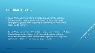 FEEDBACK LOOP
 Social Media Voice is creating a feedback loop with the user and
follower, and its value or measure is based on the social media
engagement generated by the pulse of the communication within a
social media platform.
 Social Media Voice is directly related to engagement and tone. A Social
Media Platform user’s use of joy, frequency deviation, and tone
intensity within their tweets decreased engagement while negative
sentiment and tone types increased engagement.
CONFIDENTIAL https://search.proquest.com/docview/2320973045
 
