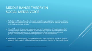 MIDDLE RANGE THEORY IN
SOCIAL MEDIA VOICE
 As Robert K. Merton, founder of middle range theory suggests, a commitment to an
idea like Social Media Voice, is a commitment to develop special theories applicable
to limited conceptual ranges.
 Donald Trump, for example, supported Merton’s suggestion of creating potential
theories around empirical evidence found in society such as: deviant behavior, the
unanticipated consequences of purposive action, social perception, reference
groups, social control, and the interdependence of social institutions.
 Rather than understanding Social Media Voice’s total conceptual structure, Merton
suggests that research studies adequately derive other theories of the middle range.
CONFIDENTIAL https://search.proquest.com/docview/2320973045
 
