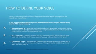 HOW TO DEFINE YOUR VOICE
When you are looking to find your Voice the first step is to think of three main adjectives that
describe you or your brand.
If you are a bit stuck on adjectives you can start developing a voice for your brand by diving
into the ABCs of your company.
 About me/ About Us – What does your company stand for? What makes you stand out from all
the others who are after the same audience? Your unique qualities make your culture special, and
these should be a pillar of developing your voice.
 Be a Community – Listening can reveal how your community speaks and can help you speak
easier with them and to them. You can use their language and meet them on their terms.
 Conversation Starter – Personality and authenticity are key here. What do you want to add to
the conversation? As you think about what you can offer, you’ll start to see a better picture of
where your voice might fit.
CONFIDENTIAL https://search.proquest.com/docview/2320973045
A.
B.
C.
 