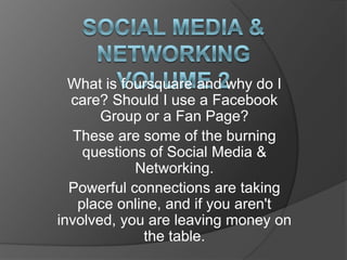 Social Media & NetworkingVolume 2 What is foursquare and why do I care? Should I use a Facebook Group or a Fan Page? These are some of the burning questions of Social Media & Networking.  Powerful connections are taking place online, and if you aren't involved, you are leaving money on the table.  