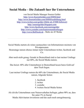 Social Media – Die Zukunft fuer Ihr Unternehmen
                  von Social Media Manager Soeren Gelder
                  http://www.SoerenGelder.com/SMM.html
           http://www.SoerenGelder.com/SMMAusbildung.html
         http://www.twitter.com/gelder (Mehr als 47000 follower)
                       http://soerengelder.blogspot.com
                   http://www.facebook.com/soerengelder
              http://www.youtube.com/kopierenundeinfuegen
                http://www.IhrEbook.de - Mehr als 45 Werke




Social Media startete als reines austauschen von Informationen meistens von
                                Privatpersonen.
 Heutzutage nutzen ebenso immer mehr Unternehmen twitter, facebook und
                                      Co.

Aber noch nicht genug. Gerade in Deutschland sind es laut meiner Umfrage
                   nur 60%, die Social Media nutzen.

 Das heisst: 40% aller Unternehmen in Deutschland lassen bares Geld auf
                            dem Tisch liegen.

 Laut meiner Umfrage nutzen die 60% der Unternehmen, die Social Media
                       nutzen, folgende Seiten:

                             1. facebook
                             2. twitter
                             3. youtube
                             4. weitere Social Media Seiten

Als ich die Unternehmen zum Nutzerverhalten befragte, gaben 90% an, dass
                          Sie unter 5% in Social
     Media Aktivitaeten investieren und das auch noch unregelmaessig.
 