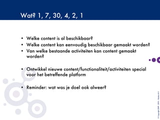 Wat? 1, 7, 30, 4, 2, 1

•  Welke content is al beschikbaar?
•  Welke content kan eenvoudig beschikbaar gemaakt worden?
•  Van welke bestaande activiteiten kan content gemaakt
worden?

•  Ontwikkel nieuwe content/functionaliteit/activiteiten special
voor het betreffende platform
•  Reminder: wat was je doel ook alweer?
©Copyright2009-2010–BudecoB.V.
 