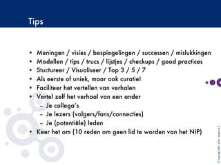 Tips
•  Meningen / visies / bespiegelingen / successen / mislukkingen
•  Modellen / tips / trucs / lijstjes / checkups / good practices
•  Stuctureer / Visualiseer / Top 3 / 5 / 7
•  Als eerste of uniek, maar ook curatie!
•  Faciliteer het vertellen van verhalen
•  Vertel zelf het verhaal van een ander
–  Je collega’s
–  Je lezers (volgers/fans/connecties)
–  Je (potentiële) leden
•  Keer het om (10 reden om geen lid te worden van het NIP)
©Copyright2009-2010–BudecoB.V.
 