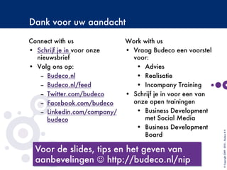 Dank voor uw aandacht
Connect with us
•  Schrijf je in voor onze
nieuwsbrief
•  Volg ons op:
–  Budeco.nl
–  Budeco.nl/feed
–  Twitter.com/budeco
–  Facebook.com/budeco
–  Linkedin.com/company/
budeco
©Copyright2009-2010–BudecoB.V.
Work with us
•  Vraag Budeco een voorstel
voor:
•  Advies
•  Realisatie
•  Incompany Training
•  Schrijf je in voor een van
onze open trainingen
•  Business Development
met Social Media
•  Business Development
Board

 