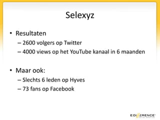 SelexyzResultaten2600 volgers op Twitter4000 views op het YouTube kanaal in 6 maandenMaar ook:Slechts 6 leden op Hyves73 fans op Facebook