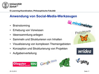 E-Learning-Koordination, Philosophische Fakultät


Anwendung von Social-Media-Werkzeugen

• Brainstorming
• Erhebung von Vorwissen
• Ideensammlung anlegen
• Sammeln und Strukturieren von Inhalten
• Visualisierung von komplexen Themengebieten
• Konzeption und Strukturierung von Projekten
• Aufgabenverteilung




25.10.2012                                         Seite 11
 