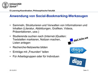 E-Learning-Koordination, Philosophische Fakultät


Anwendung von Social-Bookmarking-Werkzeugen

• Sammeln, Strukturieren und Verwalten von Informationen und
  Inhalten (Literatur, Abbildungen, Grafiken, Videos,
  Präsentationen, usw.)
• Studierende suchen nach (Internet-)Quellen:
  Textstellen markieren, Notizen machen,
  Listen anlegen
• Recherche-Netzwerke bilden
• Einträge mit „Freunden“ teilen
• Für Arbeitsgruppen oder für Individuen



25.10.2012                                               Seite 13
 